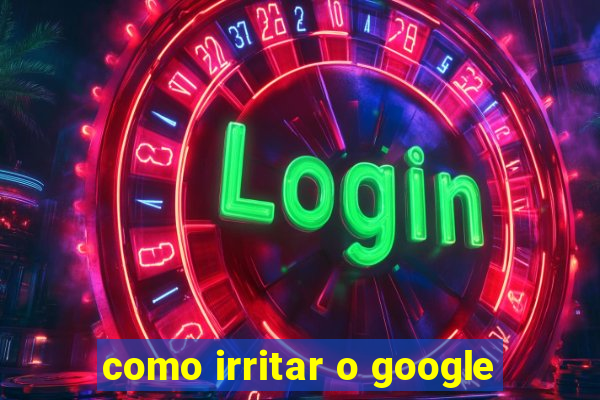 como irritar o google